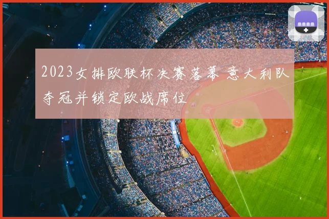 2023女排欧联杯决赛落幕 意大利队夺冠并锁定欧战席位