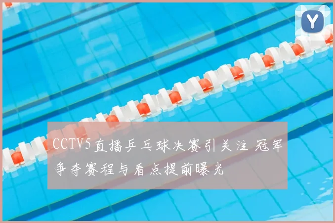 CCTV5直播乒乓球决赛引关注 冠军争夺赛程与看点提前曝光