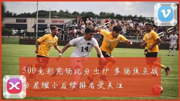 500竞彩完场比分出炉 多场焦点战分差缩小后续排名受关注