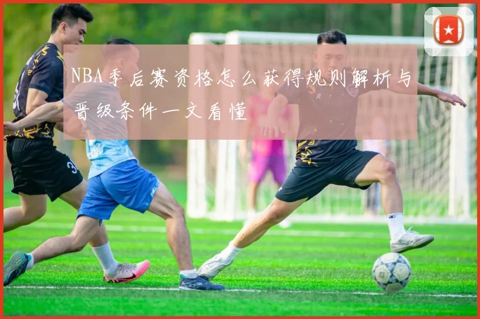 NBA季后赛资格怎么获得规则解析与晋级条件一文看懂