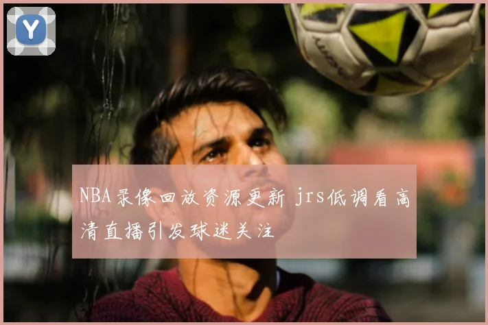 NBA录像回放资源更新 jrs低调看高清直播引发球迷关注