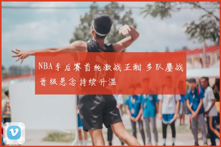 NBA季后赛首轮激战正酣 多队鏖战晋级悬念持续升温