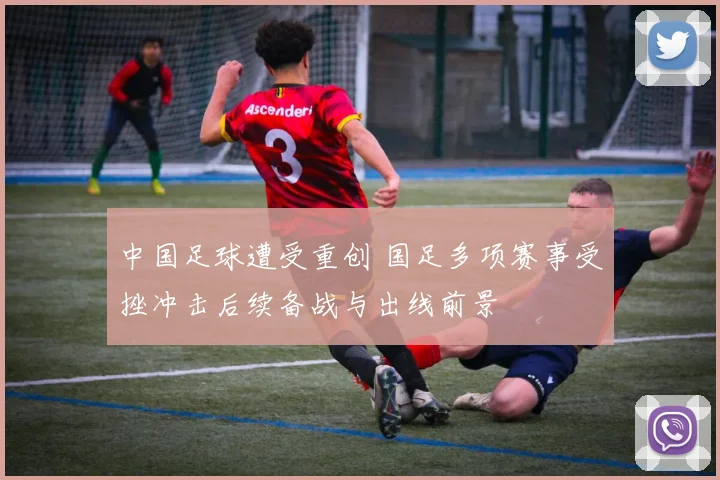 中国足球遭受重创 国足多项赛事受挫冲击后续备战与出线前景