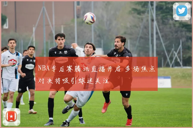 NBA季后赛腾讯直播开启 多场焦点对决将吸引球迷关注