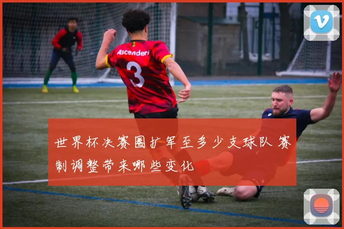 世界杯决赛圈扩军至多少支球队 赛制调整带来哪些变化