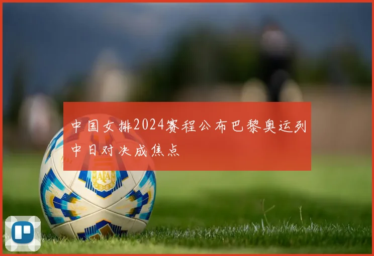 中国女排2024赛程公布巴黎奥运列中日对决成焦点