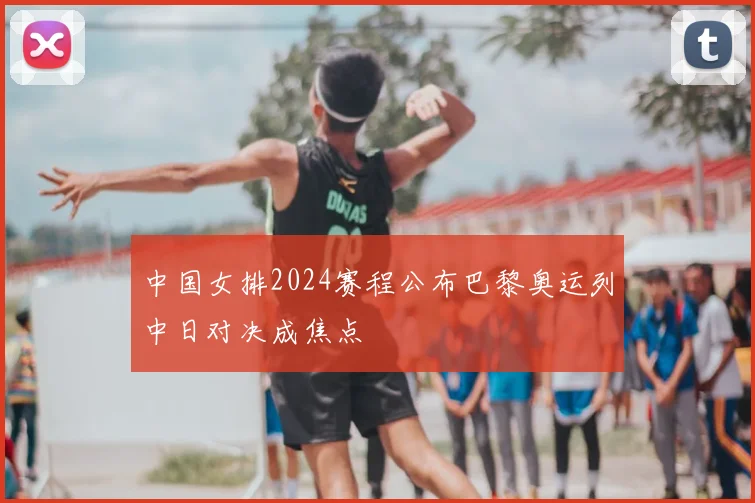 中国女排2024赛程公布巴黎奥运列中日对决成焦点