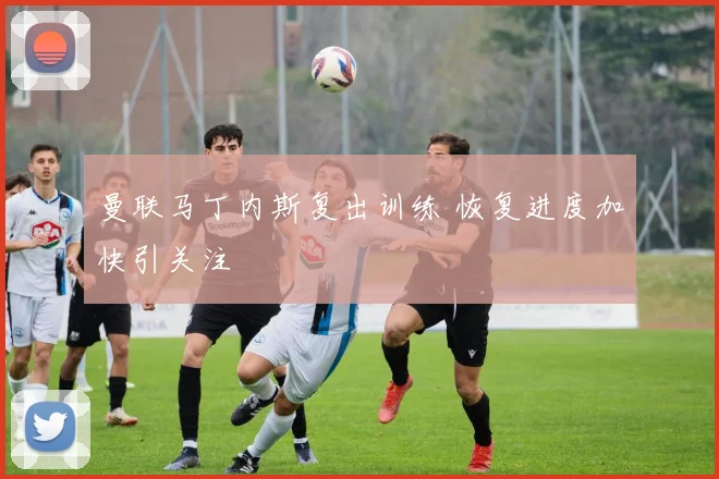 曼联马丁内斯复出训练 恢复进度加快引关注