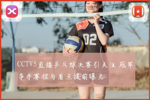 CCTV5直播乒乓球决赛引关注 冠军争夺赛程与看点提前曝光