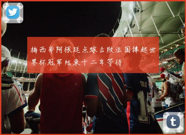 梅西率阿根廷点球击败法国捧起世界杯冠军结束十二年等待