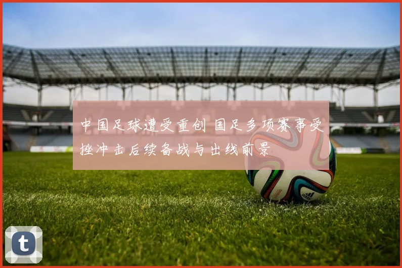 中国足球遭受重创 国足多项赛事受挫冲击后续备战与出线前景