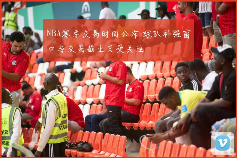 NBA赛季交易时间公布 球队补强窗口与交易截止日受关注
