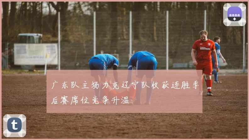 广东队主场力克辽宁队收获连胜季后赛席位竞争升温