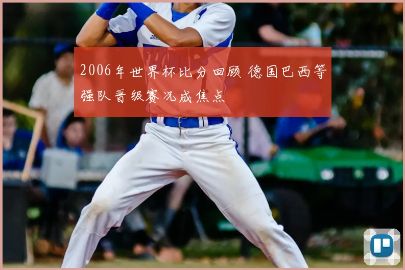 2006年世界杯比分回顾 德国巴西等强队晋级赛况成焦点