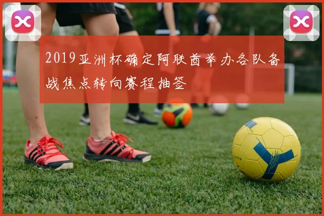 2019亚洲杯确定阿联酋举办各队备战焦点转向赛程抽签